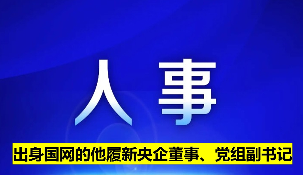出身國(guó)網(wǎng)的他履新央企董事、黨組副書(shū)記